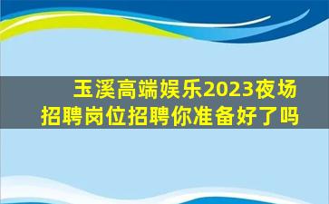 玉溪高端娱乐2023夜场招聘岗位招聘你准备好了吗